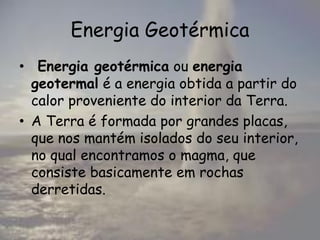 Energia Geotérmica
• Energia geotérmica ou energia
geotermal é a energia obtida a partir do
calor proveniente do interior da Terra.
• A Terra é formada por grandes placas,
que nos mantém isolados do seu interior,
no qual encontramos o magma, que
consiste basicamente em rochas
derretidas.