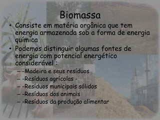 Biomassa
• Consiste em matéria orgânica que tem
energia armazenada sob a forma de energia
química
• Podemos distinguir algumas fontes de
energia com potencial energético
considerável :
– -Madeira e seus resíduos
– -Resíduos agrícolas -
– -Resíduos municipais sólidos
– -Resíduos dos animais
– -Resíduos da produção alimentar