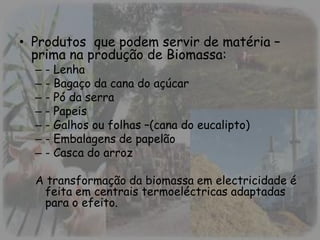 • Produtos que podem servir de matéria –
prima na produção de Biomassa:
– - Lenha
– - Bagaço da cana do açúcar
– - Pó da serra
– - Papeis
– - Galhos ou folhas –(cana do eucalipto)
– - Embalagens de papelão
– - Casca do arroz
A transformação da biomassa em electricidade é
feita em centrais termoeléctricas adaptadas
para o efeito.