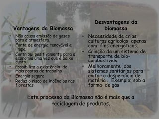 Desvantagens da
Vantagens da Biomassa biomassa
• Não causa emissão de gases • Necessidade de crias
para a atmosfera. culturas agrícolas apenas
• Fonte de energia renovável e com fins energéticos.
limpa.
• Criação de um sistema de
• Contribui positivamente para a
economia uma vez que é baixo transporte de bio-
custo combustiveis.
• Possibilita a existência de • Melhoramente dos
mais postos de trabalho sistemas sanitários para
• Energia segura evitar o desperdício de
• Reduz o risco de incêndios nas matéria . Exemplo: sob a
florestas forma de gás
Este processo da Biomassa não é mais que a
reciclagem de produtos.