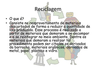 Reciclagem
• O que é?
• Consiste no reaproveitamento de materiais
descartados de forma a reduzir a quantidade de
lixo produzido. Esse processo é realizado a
partir de materiais que demoram a se decompor
e a se reintegrar no meio ambiente. Dentre os
materiais que demoram a realizar tal
procedimento podem ser citados os derivados
da borracha, materiais orgânicos, derivados de
metal, papel, plástico e vidro.