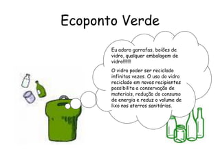 Ecoponto Verde
Eu adoro garrafas, boiões de
vidro, qualquer embalagem de
vidro!!!!!!!
O vidro poder ser reciclado
infinitas vezes. O uso do vidro
reciclado em novos recipientes
possibilita a conservação de
materiais, redução do consumo
de energia e reduz o volume de
lixo nos aterros sanitários.