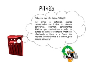 Pilhão
Pilhas no lixo não. Só no Pilhão!!!!
As pilhas e baterias, quando
descartadas em lixões ou aterros
sanitários, libertam componentes
tóxicos que contaminam o solo, os
cursos de água e os lençóis freáticos,
afectando a flora e a fauna das
regiões circunvizinhas e o homem, pela
cadeia alimentar.