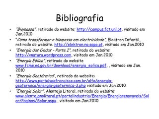 Bibliografia
• “Biomassa”, retirado do website: http://campus.fct.unl.pt, visitado em
Jan.2010
• “Como transformar a biomassa em electricidade”, Elektron Infantil,
retirado do website. http://elektron.no.sapo.pt, visitado em Jan.2010
• “Energia das Ondas - Parte I”, retirado do website:
http://vnatura.wordpress.com, visitado em Jan.2010
• “Energia Eólica”, retirado do website
www.fcme.es.gov.br/download/energia_eolica.pdf, , visitado em Jan.
2010
• “Energia Geotérmica”, retirado do website:
http://www.portalsaofrancisco.com.br/alfa/energia-
geotermica/energia-geotermica-3.php visitado em Jan.2010
• “Energia Solar”, Alentejo Litoral, retirado do website:
www.alentejanolitoral.pt/portalindustria/Energia/Energiarenovaveis/Sol
ar/Paginas/Solar.aspx., visitado em Jan.2010