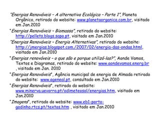 “Energias Renováveis – A alternativa Ecológica – Parte 1”, Planeta
Orgânico, retirado do website: www.planetaorganico.com.br, visitado
em Jan.2010
“Energias Renováveis – Biomassa”, retirado do website:
http://pellets.blogs.sapo.pt, visitado em Jan.2010
“Energias Renováveis – Energia Alternativas”, retirado do website:
http://jmergias.blogspot.com./2007/02/energia-das-ondas.html,
visitado em Jan.2010
“Energias renováveis – o que são e porque utilizá-las?”, Aonde Vamos,
Textos e Diagramas, retirado do website: www.aondevamos.energ.br
, visitado em Jan. 2010
“Energias Renováveis”, Agência municipal de energia de Almada retirado
do website: www.ageneal.pt, consultado em Jan.2010
“Energias Renováveis”, retirado do website:
www.minerva.uevorra.pt/odimeteosol/energias.htm, visitado em
Jan.2010
“Imagens”, retirado do website: www.eb1-porto-
godinho.rtcs.pt/textos.htm , visitado em Jan.2010