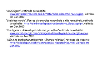 “Reciclagem”, retirado do website:
www.portalsaofrancisco.com.br/alfa/meio-ambiente-reciclagem, visitado
em Jan.2010
“Simbiose verde”, Fontes de energias renováveis e não renováveis, retirado
do website: http://simbiosedepazverdadenaterra.blogs.sapo.pt, visitado
em Jan.2010
“Vantagens e desvantagens da energia eólica” retirado do website:
www.portal-energia.com/vantagens-desvantagens-da-energia-eolica,
visitado em Jan.2010
“Nós e os problemas ambientais – Energia Hídrica”, retirado do website:
http://reciclapah.weebly.com/energia-hiacutedrica.html visitado em
Jan.2010