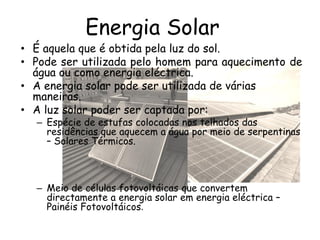 Energia Solar
• É aquela que é obtida pela luz do sol.
• Pode ser utilizada pelo homem para aquecimento de
água ou como energia eléctrica.
• A energia solar pode ser utilizada de várias
maneiras.
• A luz solar poder ser captada por:
– Espécie de estufas colocadas nos telhados das
residências que aquecem a água por meio de serpentinas
– Solares Térmicos.
– Meio de células fotovoltáicas que convertem
directamente a energia solar em energia eléctrica –
Painéis Fotovoltáicos.