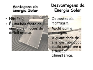 Vantagens da Desvantagens da
Energia Solar Energia Solar
• Não Polui • Os custos de
• É uma boa fonte de montagem
energia em locais de • Modificam a
difícil acesso. paisagem
• A quantidade de
energia fabricada
oscila conforme a
situação
atmosférica.