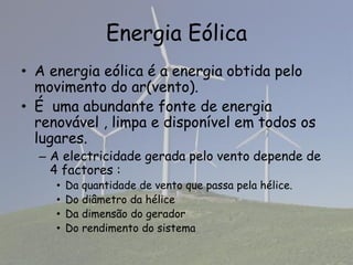 Energia Eólica
• A energia eólica é a energia obtida pelo
movimento do ar(vento).
• É uma abundante fonte de energia
renovável , limpa e disponível em todos os
lugares.
– A electricidade gerada pelo vento depende de
4 factores :
• Da quantidade de vento que passa pela hélice.
• Do diâmetro da hélice
• Da dimensão do gerador
• Do rendimento do sistema
