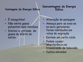 Desvantagens da Energia
Vantagens da Energia Eólica Eólica
• È inesgotável • Alteração da paisagem
• Não emite gases • Ameaça para as aves se
poluentes nem resíduos os aero-geradores
• Diminui a emissão de forem instalados em
gases do efeito de rotas de migração
estufa • Emitem um certo ruído
• Podem causar
interferência na
transmissão de televisão
• Custos elevados