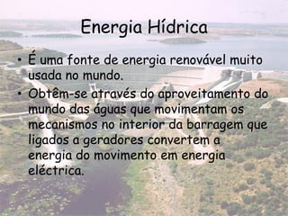 Energia Hídrica
• É uma fonte de energia renovável muito
usada no mundo.
• Obtêm-se através do aproveitamento do
mundo das águas que movimentam os
mecanismos no interior da barragem que
ligados a geradores convertem a
energia do movimento em energia
eléctrica.