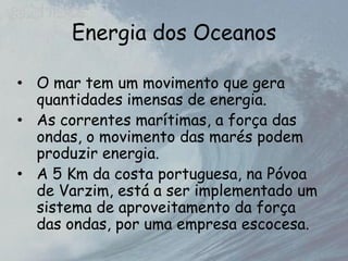 Energia dos Oceanos
• O mar tem um movimento que gera
quantidades imensas de energia.
• As correntes marítimas, a força das
ondas, o movimento das marés podem
produzir energia.
• A 5 Km da costa portuguesa, na Póvoa
de Varzim, está a ser implementado um
sistema de aproveitamento da força
das ondas, por uma empresa escocesa.
