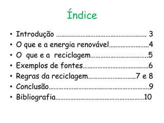 Índice
•   Introdução ………………………………………………. 3
•   O que e a energia renovável….………………..4
•   O que e a reciclagem……………………………..5
•   Exemplos de fontes………………………………….6
•   Regras da reciclagem………………………..7 e 8
•   Conclusão…………………………………………………….9
•   Bibliografia………………………………………………10
 