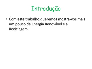 Introdução
• Com este trabalho queremos mostra-vos mais
  um pouco da Energia Renovável e a
  Reciclagem.
 