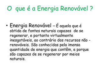 O que é a Energia Renovável ?

• Energia Renovável – É aquela que é
 obtida de fontes naturais capazes de se
 regenerar, e portanto virtualmente
 inesgotáveis, ao contrário dos recursos não -
 renováveis. São conhecidas pela imensa
 quantidade de energia que contêm, e porque
 são capazes de se regenerar por meios
 naturais.
 