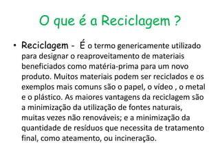 O que é a Reciclagem ?
• Reciclagem - É o termo genericamente utilizado
  para designar o reaproveitamento de materiais
  beneficiados como matéria-prima para um novo
  produto. Muitos materiais podem ser reciclados e os
  exemplos mais comuns são o papel, o vídeo , o metal
  e o plástico. As maiores vantagens da reciclagem são
  a minimização da utilização de fontes naturais,
  muitas vezes não renováveis; e a minimização da
  quantidade de resíduos que necessita de tratamento
  final, como ateamento, ou incineração.
 