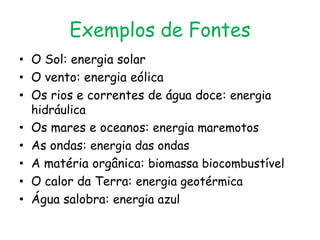 Exemplos de Fontes
• O Sol: energia solar
• O vento: energia eólica
• Os rios e correntes de água doce: energia
  hidráulica
• Os mares e oceanos: energia maremotos
• As ondas: energia das ondas
• A matéria orgânica: biomassa biocombustível
• O calor da Terra: energia geotérmica
• Água salobra: energia azul
 