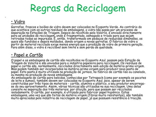 Regras da Reciclagem
•

    • Vidro
    Garrafas, frascos e boiões de vidro devem ser colocados no Ecoponto Verde. Ao contrário do
    que acontece com os outros resíduos de embalagens, o vidro não passa por um processo de
    separação na Estações de Triagem. Depois de recolhido pela Valorlis, é enviado directamente
    para as unidades de reciclagem, onde é fragmentado, esmagado e triado para que sejam
    retiradas todas as impurezas. É, então, transformado em pedaços de reduzidas dimensões, os
    quais são fundidos e depois moldados, dando origem a novas garrafas. O fabrico de vidro a
    partir de material reciclado exige menos energia que a produção de vidro de primeira geração.
    Para além disso, o vidro é reciclável sem limite e sem perda de qualidade.

    • Papel e Cartão
    O papel e as embalagens de cartão são recolhidos no Ecoponto Azul, passam pela Estação de
    Triagem da Valorlis e são enviados para a indústria papeleira para reciclagem. Os resíduos de
    papel e cartão são, normalmente, reciclados directamente sem adição de matéria-prima virgem.
    Mas podem também ser incorporados na matéria-prima virgem para produzir nova pasta de
    papel. Esta pasta é muito utilizada na produção de jornais, no fabrico de cartão liso ou canelado,
    ou mesmo na produção de novas embalagens.
    As embalagens de cartão para bebidas, conhecidas por Tetrapack (como por exemplo os pacotes
    de leite e sumos), também devem ser colocadas no Ecoponto Azul, pois, apesar de serem
    constituídas por três tipos de materiais - cartão, alumínio e plástico, o seu produtor encarrega-
    se do seu aproveitamento. Assim, várias técnicas são utilizadas na sua reciclagem. Uma delas
    consiste na separação dos três materiais, por diluição, para que possam ser reciclados
    isoladamente. O cartão, por exemplo, é utilizado para fabricar papel higiénico. Estas
    embalagens, uma vez que são feitas de matéria virgem (fibras muito resistentes), são também
    muito apreciadas pela indústria de reciclagem de papel, já que possuem resistência à tracção.
 
