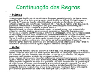 •
           Continuação das Regras
    • Plástico
    As embalagens de plástico são recolhidas no Ecoponto Amarelo (garrafas de água e sumos,
    garrafões, frascos de detergente e outros, sacos de plástico limpos). São levadas para a
    Estação de Triagem da Valorlis e identificadas e separadas em função das diferentes
    categorias aceites pela indústria de reciclagem (PET, PVC, PEAD, PEBD e EPS). São, depois,
    prensadas e enfardadas (à excepção do EPS que é ensacado) para serem entregues a
    diferentes recicla dores, consoante o tipo de plástico.
    Nas unidades de reciclagem são retirados alguns corpos estranhos, como sejam rótulos,
    etiquetas, cápsulas, seguindo-se um processo que passa por fases tão diversas como a
    trituração, a lavagem, a centrifugação, a extorsão e a ensacagem, entre outros. Os processos
    de reciclagem utilizados pelos vários recicla dores transformam os resíduos em matéria-
    prima secundária que se pode apresentar sob a forma de granulado, de pó (micronizado) ou de
    flocos. A matéria-prima é, posteriormente, introduzida nos processos de fabrico de diversas
    aplicações em plástico, como sejam, tubos para a agricultura, paletes de transporte,
    materiais para o sector de construção civil e bricolages, novas embalagens e ainda fibras de
    enchimento para acolchoados e algumas peças de vestuário e brinquedos.

    • Metal
    As embalagens de metal (latas de conserva e de bebidas, latas de sprays) são recolhidas da
    mesma forma que as de plástico: nos Ecopontos Amarelos. Na Estação de Triagem da Valorlis
    são separadas, por electromagnetismo, em duas categorias: aço e alumínio. São, depois,
    prensadas e entregues às unidades de reciclagem respectivas.
    Estes resíduos são integrados no sector metalúrgico, juntamente com matéria-prima virgem.
    Quer os resíduos de aço, quer os de alumínio são, então, refundidos em fornos convencionais,
    dando origem a lingotes de metal de alta qualidade, utilizados no fabrico de um grande leque
    de objectos que utilizamos quotidianamente. A economia de energia conseguida com este
    processo é enorme e, por isso, o aço e alumínio que hoje se fabrica contém inevitavelmente
    uma parte de metal reciclado. Para provar a importância da reciclagem destas embalagens,
    pode dizer-se que uma lata de sumo velha dá origem a 95% de uma lata nova.
    .
 