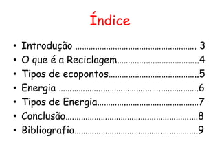 Índice
•   Introdução ………………………………………………. 3
•   O que é a Reciclagem………….….………………..4
•   Tipos de ecopontos…………………………………..5
•   Energia ………………..……………….……..…………….6
•   Tipos de Energia………….……………………………7
•   Conclusão….…………………………….……………….…8
•   Bibliografia………………………………….…………….9
 