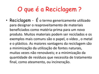 O que é a Reciclagem ?
• Reciclagem - É o termo genericamente utilizado
  para designar o reaproveitamento de materiais
  beneficiados como matéria-prima para um novo
  produto. Muitos materiais podem ser reciclados e os
  exemplos mais comuns são o papel, o vídeo , o metal
  e o plástico. As maiores vantagens da reciclagem são
  a minimização da utilização de fontes naturais,
  muitas vezes não renováveis; e a minimização da
  quantidade de resíduos que necessita de tratamento
  final, como ateamento, ou incineração.
 