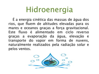 Hidroenergia
É a energia cinética das massas de água dos
rios, que fluem de altitudes elevadas para os
mares e oceanos graças a força gravitacional.
Este fluxo é alimentado em ciclo reverso
graças a evaporação da água, elevação e
transporte do vapor em forma de nuvens,
naturalmente realizados pela radiação solar e
pelos ventos.
 