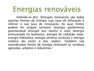 Energias renováveis
Entende-se por: “Energias renováveis são todas
aquelas formas de energia cuja taxa de utilização é
inferior à sua taxa de renovação. As suas fontes
podem ter origem terrestre (energia geotérmica)
gravitacional (energia das marés) e solar (energia
armazenada na biomassa, energia de radiação solar,
energia hidráulica, energia térmica oceânica e energia
cinética do vento e das ondas). Também são
consideradas fontes de energia renovável os resíduos
agrícolas, urbanos e industriais.”
 