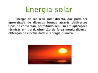 Energia solar
Energia da radiação solar directa, que pode ser
aproveitada de diversas formas através dediversos
tipos de conversão, permitindo seu uso em aplicações
térmicas em geral, obtenção de força motriz diversa,
obtenção de electricidade e energia química.
 