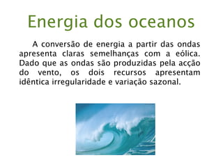 Energia dos oceanos
A conversão de energia a partir das ondas
apresenta claras semelhanças com a eólica.
Dado que as ondas são produzidas pela acção
do vento, os dois recursos apresentam
idêntica irregularidade e variação sazonal.
 