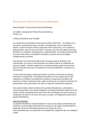 New Zealand: Victoria University of Wellington
Nueva Zelanda: la Universidad Victoria de Wellington
Un modelo conceptual de Primera Nueva Zelanda Luz.
Primera Luz
La Nueva Zelanda de casa: firstlight
Los canales de casa firstlight la esencia de las míticas "bach Kiwi" - un enfoque en la
recreación, socialización y vida al aire libre. Principalmente como un destino de
verano, la vida en el bach se lleva a cabo como fuera mucho más, en las cubiertas y
patios grandes, como lo hace en el interior. Nuestra casa trae estos ideales de la vida
de Bach en un ambiente contemporáneo, proporcionando una residencia permanente
en el que están unidos y actividades recreativas y sociales con las tecnologías
ecológicamente racionales.
Para permitir este año disfrute todo el año, el espacio exterior distintivo se ha
internalizado, con lo que es esencialmente una cubierta interior en calidad de una
cocina y comedor. También proporciona la entrada principal y punto de encuentro
para los visitantes de la casa, y los puentes de la zona de dormitorio y estudio en la
sala de estar.
La casa utiliza estrategias simples para reducir al mínimo el consumo de energía y
maximizar la energía solar. La envolvente del edificio es muy aislado, pero lo más
importante, es flexible a las condiciones climáticas, con persianas correderas de
maximizar o reducir la ganancia solar, según sea necesario. Los espacios interiores son
térmicamente zonal, que reduce aún más las cargas de climatización en general.
Una caja de madera cubierta externa de los paneles fotovoltaicos y calentadores
solares de agua ofrece una solución elegante a la integración general engorroso de los
paneles solares. El pabellón forma parte tanto de la estrategia solar activa y pasiva, el
sombreado del vidrio en los meses de verano y ayudar a la refrigeración pasiva de los
paneles fotovoltaicos.
ANALISIS PERSONAL
Los paneles fotovoltaicos seleccionado para la casa son las células sensibilizadas por
colorante, una tecnología relativamente nueva que es más viable económicamente y
producidos de forma sostenible alternativa a las células de silicio.
Esta casa plantea que sus condiciones son alejadas de la congestión que nos entrega la
ciudad
 