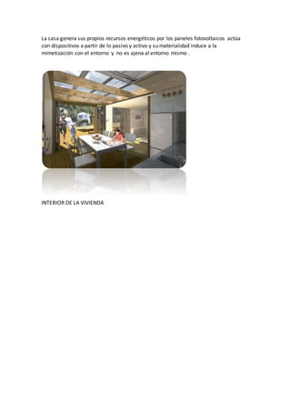 La casa genera sus propios recursos energéticos por los paneles fotovoltaicos actúa
con dispositivos a partir de lo pasivo y activo y su materialidad induce a la
mimetización con el entorno y no es ajena al entorno mismo .
INTERIOR DE LA VIVIENDA
 