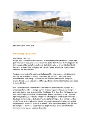EXTERIOR DE LA VIVIVENDA
Introducing FLeX House
Al presentar FLeX Casa
Equipo de la Florida es multidisciplinar y está compuesto de estudiantes y profesores
participantes de los cuatro principales universidades de la Florida de Investigación - La
Universidad del Sur de la Florida, Florida State University, La Universidad de Florida
Central, y la Universidad de Florida, así como socios de la industria, profesionales y
miembros de la comunidad.
Nuestra misión es diseñar y construir la Casa de Flex en un proceso climáticamente
sensible que es a la vez práctico y asequible y que ilustra la creencia de que el
matrimonio de la tecnología y cuidado diseño humanos centrado en el espacio
arquitectónico puede producir un edificio que trasciende las nociones tradicionales de
la sostenibilidad.
Flex Equipo de Florida Casa validará características de rendimiento eficiente de la
energía con la medida, en tiempo real los datos de seguimiento que sea siempre
accesible durante toda la competición. Flex Equipo de la Casa de la Florida pondrá en
marcha la inauguración de la "primera vez en público Zero Energy Home Centro de
Aprendizaje (ZEHLC)" para dar a conocer las estrategias de construcción sostenible a
través de demostraciones de la construcción de los principios de la ciencia y contará
con la Florida jardinería Friendly. Juntas, las estrategias de paisaje y la construcción
seguirá Florida WaterStar prácticas asociadas con el clima de respuesta cero hogares
de energía y se ilustran la filosofía de que las prácticas de diseño sostenible son
intrínsecamente buenas prácticas de diseño.
 