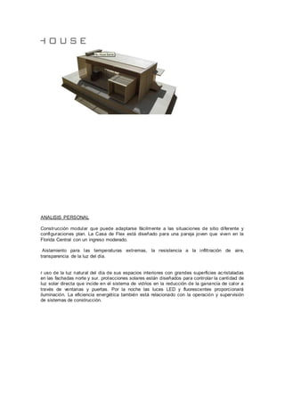 ANALISIS PERSONAL
Construcción modular que puede adaptarse fácilmente a las situaciones de sitio diferente y
configuraciones plan. La Casa de Flex está diseñado para una pareja joven que viven en la
Florida Central con un ingreso moderado.
Aislamiento para las temperaturas extremas, la resistencia a la infiltración de aire,
transparencia de la luz del día.
r uso de la luz natural del día de sus espacios interiores con grandes superficies acristaladas
en las fachadas norte y sur. protecciones solares están diseñados para controlar la cantidad de
luz solar directa que incide en el sistema de vidrios en la reducción de la ganancia de calor a
través de ventanas y puertas. Por la noche las luces LED y fluorescentes proporcionará
iluminación. La eficiencia energética también está relacionado con la operación y supervisión
de sistemas de construcción.
 