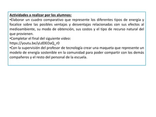 Actividades a realizar por los alumnos:
•Elaborar un cuadro comparativo que represente los diferentes tipos de energía y
focalice sobre las posibles ventajas y desventajas relacionadas con sus efectos al
medioambiente, su modo de obtención, sus costos y el tipo de recurso natural del
que provienen.
•Completar el final del siguiente video:
https://youtu.be/yLdDEOaQ_r0
•Con la supervisión del profesor de tecnología crear una maqueta que represente un
modelo de energía sostenible en la comunidad para poder compartir con los demás
compañeros y el resto del personal de la escuela.
 