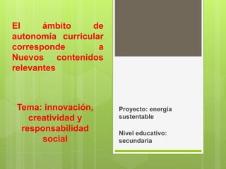 El ámbito de
autonomía curricular
corresponde a
Nuevos contenidos
relevantes
Proyecto: energía
sustentable
Nivel educativo:
secundaria
Tema: innovación,
creatividad y
responsabilidad
social
 