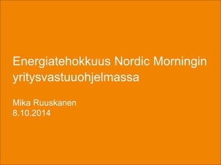 Energiatehokkuus Nordic Morningin 
yritysvastuuohjelmassa 
Mika Ruuskanen 
8.10.2014 
 
