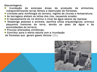 Desvantagens:
Inundação de extensas áreas de produção de alimentos,
indisponibilizando terras férteis e destruição de florestas;
Limitada pela morfologia do terreno, regime de chuvas e temperatura;
As barragens afetam os leitos dos rios, causando erosão;
O represamento do rio diminui o nível da água abaixo da represa;
Desabriga pessoas e animais, danifica sítios arqueológicos; provoca
pequenos tremores de terra, devido ao peso da água e às
acomodações do terreno;
Provoca alterações climáticas;
Contribui para o efeito estufa com a inundação
de florestas que geram gases tóxicos (11).
 