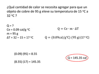 ¿Qué cantidad de calor se necesita agregar para que un
objeto de cobre de 95 g eleve su temperatura de 15 oC a
32 oC ?

Q=?
Ce = 0.09 cal/g oC
m = 95 g
ΔT = 32 – 15 = 17 oC



     (0.09) (95) = 8.55
                                         Q = 145.35 cal
     (8.55) (17) = 145.35
 