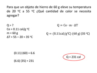 Para que un objeto de hierro de 60 g eleve su temperatura
de 20 oC a 55 oC ¿Qué cantidad de calor se necesita
agregar?

Q=?
Ce = 0.11 cal/g oC
m = 60 g
ΔT = 55 – 20 = 35 oC



     (0.11) (60) = 6.6
                                        Q = 231 cal
     (6.6) (35) = 231
 