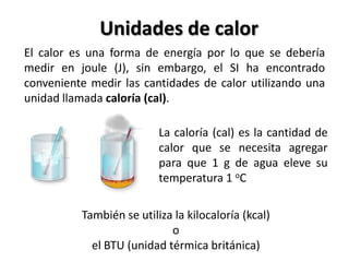Unidades de calor
El calor es una forma de energía por lo que se debería
medir en joule (J), sin embargo, el SI ha encontrado
conveniente medir las cantidades de calor utilizando una
unidad llamada caloría (cal).

                          La caloría (cal) es la cantidad de
                          calor que se necesita agregar
                          para que 1 g de agua eleve su
                          temperatura 1 oC

          También se utiliza la kilocaloría (kcal)
                            o
            el BTU (unidad térmica británica)
 