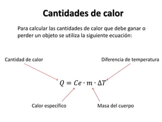 Cantidades de calor
     Para calcular las cantidades de calor que debe ganar o
     perder un objeto se utiliza la siguiente ecuación:



Cantidad de calor                       Diferencia de temperatura




           Calor específico           Masa del cuerpo
 