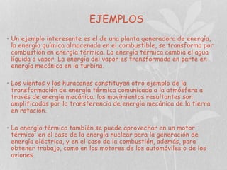 EJEMPLOS
• Un ejemplo interesante es el de una planta generadora de energía,
la energía química almacenada en el combustible, se transforma por
combustión en energía térmica. La energía térmica cambia el agua
líquida a vapor. La energía del vapor es transformada en parte en
energía mecánica en la turbina.

• Los vientos y los huracanes constituyen otro ejemplo de la
transformación de energía térmica comunicada a la atmósfera a
través de energía mecánica; los movimientos resultantes son
amplificados por la transferencia de energía mecánica de la tierra
en rotación.
• La energía térmica también se puede aprovechar en un motor
térmico; en el caso de la energía nuclear para la generación de
energía eléctrica, y en el caso de la combustión, además, para
obtener trabajo, como en los motores de los automóviles o de los
aviones.

 