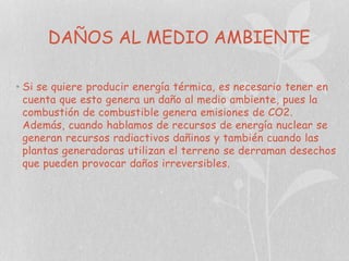 DAÑOS AL MEDIO AMBIENTE
• Si se quiere producir energía térmica, es necesario tener en
cuenta que esto genera un daño al medio ambiente, pues la
combustión de combustible genera emisiones de CO2.
Además, cuando hablamos de recursos de energía nuclear se
generan recursos radiactivos dañinos y también cuando las
plantas generadoras utilizan el terreno se derraman desechos
que pueden provocar daños irreversibles.

 