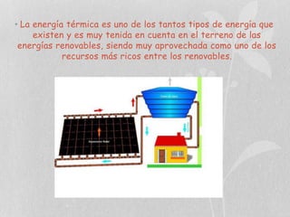 • La energía térmica es uno de los tantos tipos de energía que
existen y es muy tenida en cuenta en el terreno de las
energías renovables, siendo muy aprovechada como uno de los
recursos más ricos entre los renovables.

 