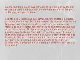 • La energía térmica es básicamente la energía que posee una
sustancia como consecuencia del movimiento de los átomos y
moléculas que lo componen.
• Los átomos y moléculas que componen una sustancia, suelen
estar en movimiento. Dicho movimiento le da a un material su
temperatura y de este modo, cuanto más se mueven las
moléculas que lo componen, mayor es la temperatura que ese
material registra. Si bien está muy relacionado con el calor,
es muy importante no confundir esto con el calor. El calor es
la energía que se transfiere de un lugar a otro, mientras que
la energía térmica o energía calórica es la que se aprovecha
por parte de los seres humanos durante la cocción, la
calefacción, la producción de energía y distintos sectores de
la industria.

 