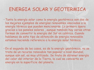 ENERGIA SOLAR Y GEOTERMICA
• Tanto la energía solar como la energía geotérmica son dos de
los mejores ejemplos de energías renovables asociadas a la
energía térmica que pueden mencionarse. La primera ópera
gracias a los paneles solares , aunque también hay varias otras
formas de convertir la energía del Sol en calórica. Cuando
hablamos de este tipo de obtención de energía renovable
estamos haciendo referencia a la energía solar térmica.
• En el segundo de los casos, es de la energía geotérmica, no se
trata de un recurso renovable tan popular a nivel mundial,
aunque aún así, es muy utilizado. Se trata de obtener energía
del calor del interior de la Tierra, la cual se convierte en
energía en la superficie del planeta.

 