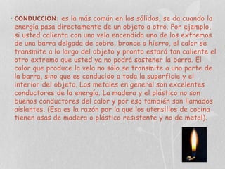 • CONDUCCION: es la más común en los sólidos, se da cuando la
energía pasa directamente de un objeto a otro. Por ejemplo,
si usted calienta con una vela encendida uno de los extremos
de una barra delgada de cobre, bronce o hierro, el calor se
transmite a lo largo del objeto y pronto estará tan caliente el
otro extremo que usted ya no podrá sostener la barra. El
calor que produce la vela no sólo se transmite a una parte de
la barra, sino que es conducido a toda la superficie y el
interior del objeto. Los metales en general son excelentes
conductores de la energía. La madera y el plástico no son
buenos conductores del calor y por eso también son llamados
aislantes. (Esa es la razón por la que los utensilios de cocina
tienen asas de madera o plástico resistente y no de metal).

 