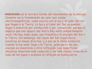 • RADIACION: es la tercera forma del movimiento de la energía.
Consiste en la transmisión de calor por ondas
electromagnéticas, como ocurre con la luz y el calor del Sol
que llegan a la Tierra. La luz y el calor del Sol no pueden
llegar a nosotros por conducción o por convección, porque el
espacio que nos separa del Astro Rey está completamente
vacío. No hay nada, pues, que transfiera la energía del Sol a
la Tierra. Sin embargo, los rayos del Sol viajan hacia
nosotros en líneas directas, y a eso se le llama radiación.
Cuando la luz solar llega a la Tierra, gran parte de esa
energía es absorbida y otra reflejada: Las superficies
obscuras absorben más radiación y las más claras, como en el
caso de los lagos y océanos la reflejan en buena parte.

 