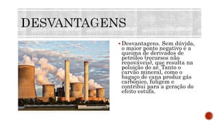  Desvantagens. Sem dúvida,
o maior ponto negativo é a
queima de derivados de
petróleo (recursos não
renováveis), que resulta na
poluição do ar. Tanto o
carvão mineral, como o
bagaço de cana produz gás
carbônico, fuligem e
contribui para a geração do
efeito estufa.
 