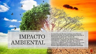 A construção destas usinas interferem
drasticamente no meio ambiente devido à
formação de grandes áreas de
represamento de água, provocam a
inundações imensas de matas e florestas,
interferem no fluxo de rios, destroem
espécies vegetais, prejudicam a fauna com
muito desmatamento, e interferem de
forma significativa na ocupação humana.
 